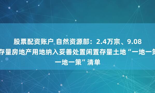 股票配资账户 自然资源部：2.4万宗、9.08万公顷存量房地产用地纳入妥善处置闲置存量土地“一地一策”清单