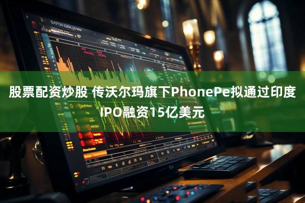 股票配资炒股 传沃尔玛旗下PhonePe拟通过印度IPO融资15亿美元