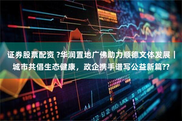 证券股票配资 ?华润置地广佛助力顺德文体发展｜城市共倡生态健康，政企携手谱写公益新篇??