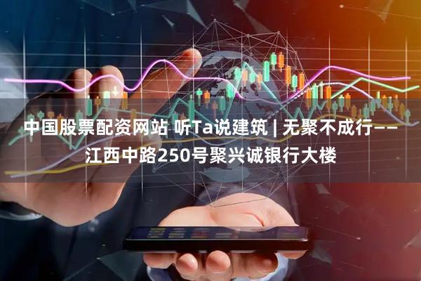 中国股票配资网站 听Ta说建筑 | 无聚不成行——江西中路250号聚兴诚银行大楼