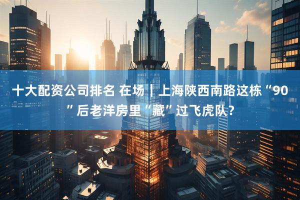 十大配资公司排名 在场｜上海陕西南路这栋“90”后老洋房里“藏”过飞虎队？