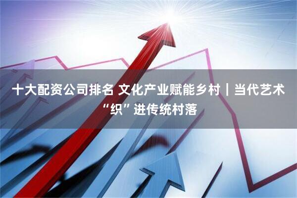 十大配资公司排名 文化产业赋能乡村｜当代艺术“织”进传统村落