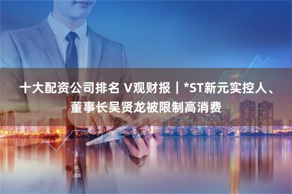 十大配资公司排名 V观财报｜*ST新元实控人、董事长吴贤龙被限制高消费
