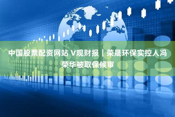 中国股票配资网站 V观财报｜荣晟环保实控人冯荣华被取保候审