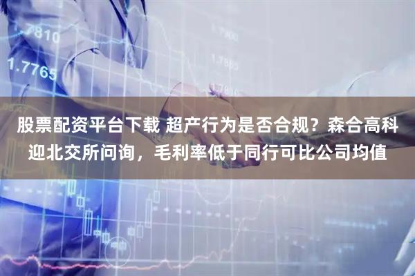股票配资平台下载 超产行为是否合规？森合高科迎北交所问询，毛利率低于同行可比公司均值
