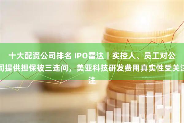 十大配资公司排名 IPO雷达｜实控人、员工对公司提供担保被三连问，美亚科技研发费用真实性受关注