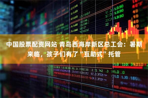 中国股票配资网站 青岛西海岸新区总工会：暑期来临，孩子们有了“互助式”托管