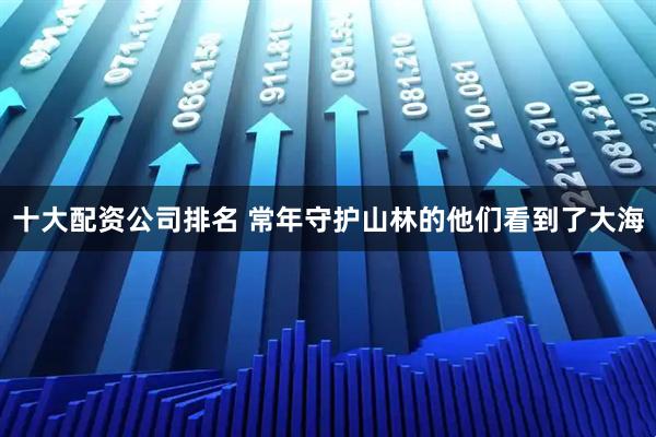 十大配资公司排名 常年守护山林的他们看到了大海