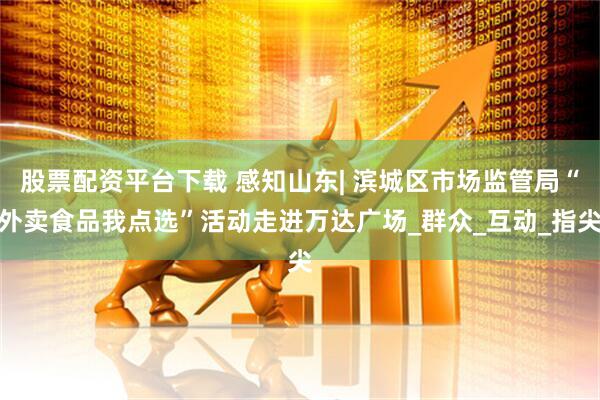股票配资平台下载 感知山东| 滨城区市场监管局“外卖食品我点选”活动走进万达广场_群众_互动_指尖