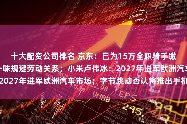 十大配资公司排名 京东：已为15万全职骑手缴纳五险一金，平台别一味规避劳动关系；小米卢伟冰：2027年进军欧洲汽车市场；字节跳动否认将推出手机产品