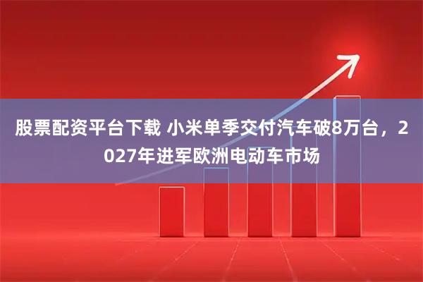股票配资平台下载 小米单季交付汽车破8万台，2027年进军欧洲电动车市场