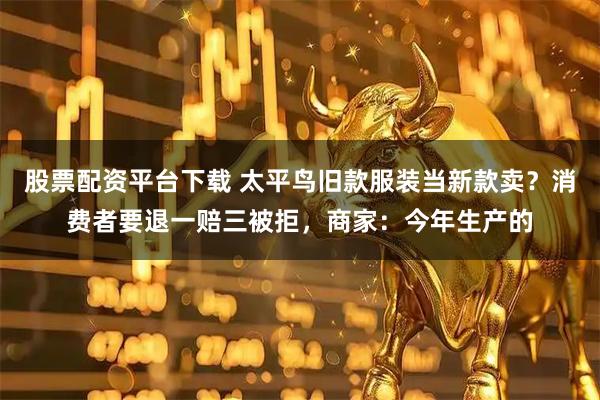 股票配资平台下载 太平鸟旧款服装当新款卖？消费者要退一赔三被拒，商家：今年生产的