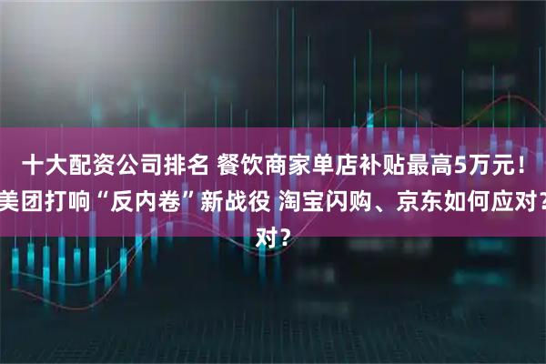 十大配资公司排名 餐饮商家单店补贴最高5万元！美团打响“反内卷”新战役 淘宝闪购、京东如何应对？
