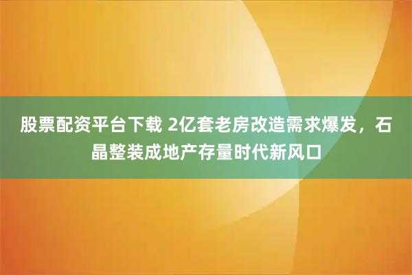 股票配资平台下载 2亿套老房改造需求爆发，石晶整装成地产存量时代新风口
