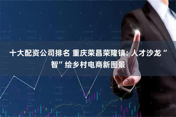 十大配资公司排名 重庆荣昌荣隆镇: 人才沙龙“智”绘乡村电商新图景