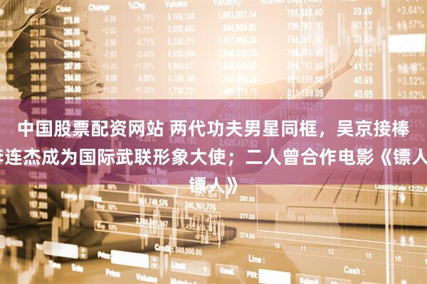 中国股票配资网站 两代功夫男星同框，吴京接棒李连杰成为国际武联形象大使；二人曾合作电影《镖人》