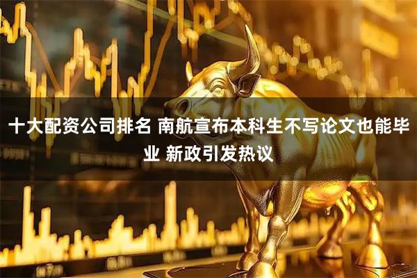 十大配资公司排名 南航宣布本科生不写论文也能毕业 新政引发热议