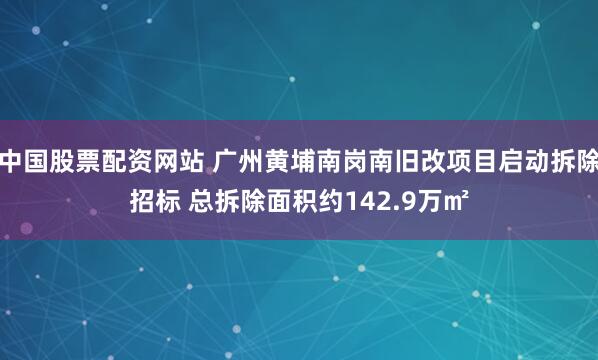 中国股票配资网站 广州黄埔南岗南旧改项目启动拆除招标 总拆除面积约142.9万㎡