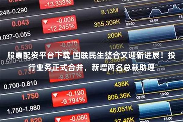 股票配资平台下载 国联民生整合又迎新进展！投行业务正式合并，新增两名总裁助理