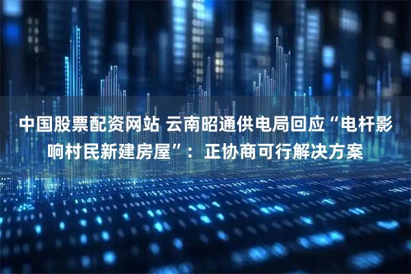 中国股票配资网站 云南昭通供电局回应“电杆影响村民新建房屋”：正协商可行解决方案
