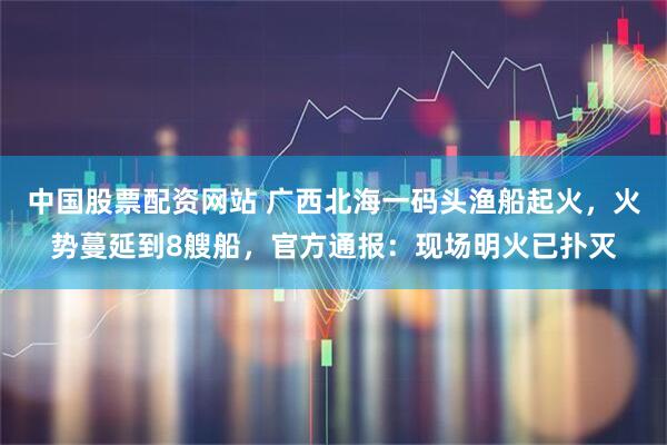 中国股票配资网站 广西北海一码头渔船起火，火势蔓延到8艘船，官方通报：现场明火已扑灭