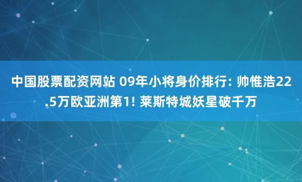 中国股票配资网站 09年小将身价排行: 帅惟浩22.5万欧亚洲第1! 莱斯特城妖星破千万