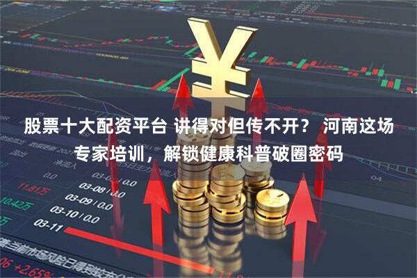 股票十大配资平台 讲得对但传不开？ 河南这场专家培训，解锁健康科普破圈密码