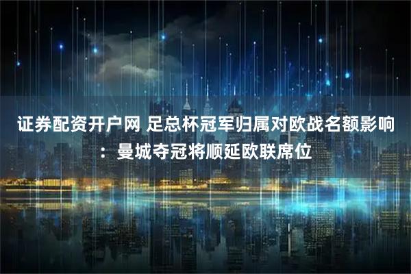 证券配资开户网 足总杯冠军归属对欧战名额影响：曼城夺冠将顺延欧联席位