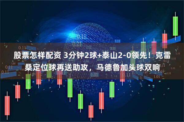 股票怎样配资 3分钟2球+泰山2-0领先！克雷桑定位球再送助攻，马德鲁加头球双响