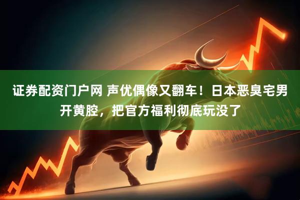 证券配资门户网 声优偶像又翻车！日本恶臭宅男开黄腔，把官方福利彻底玩没了