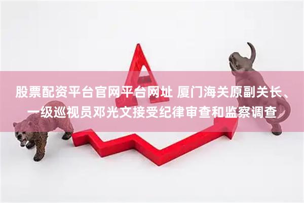 股票配资平台官网平台网址 厦门海关原副关长、一级巡视员邓光文接受纪律审查和监察调查