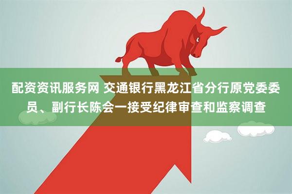 配资资讯服务网 交通银行黑龙江省分行原党委委员、副行长陈会一接受纪律审查和监察调查