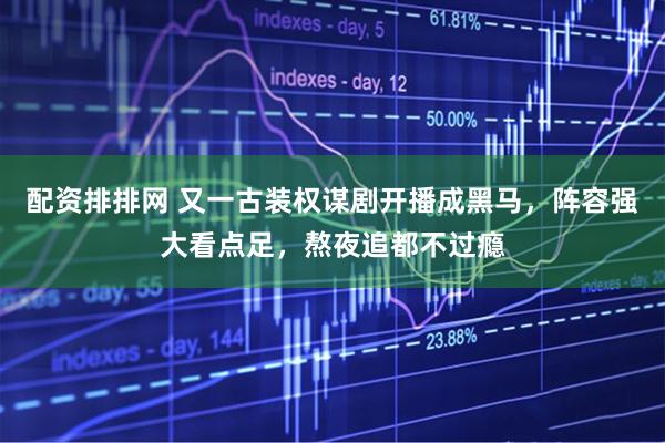 配资排排网 又一古装权谋剧开播成黑马，阵容强大看点足，熬夜追都不过瘾