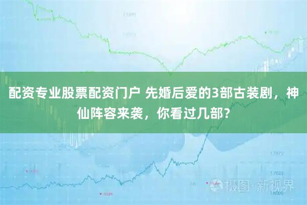 配资专业股票配资门户 先婚后爱的3部古装剧，神仙阵容来袭，你看过几部？