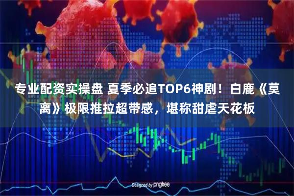 专业配资实操盘 夏季必追TOP6神剧！白鹿《莫离》极限推拉超带感，堪称甜虐天花板